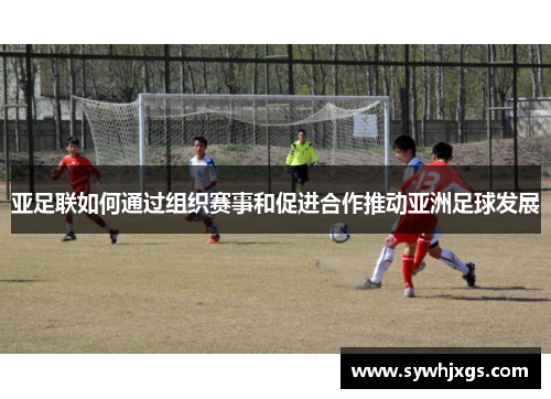 亚足联如何通过组织赛事和促进合作推动亚洲足球发展