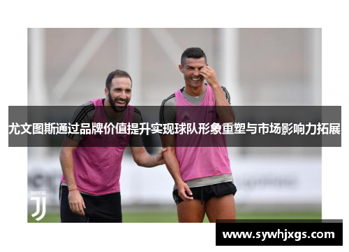 尤文图斯通过品牌价值提升实现球队形象重塑与市场影响力拓展