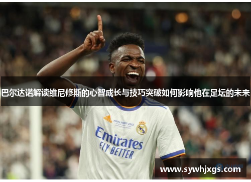 巴尔达诺解读维尼修斯的心智成长与技巧突破如何影响他在足坛的未来