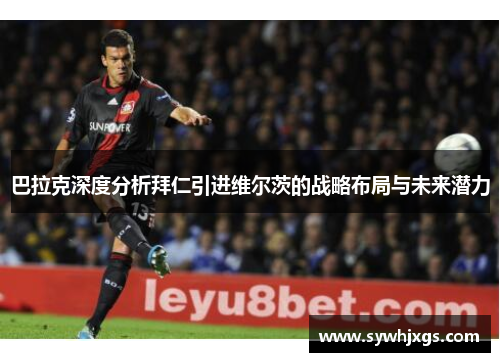 巴拉克深度分析拜仁引进维尔茨的战略布局与未来潜力