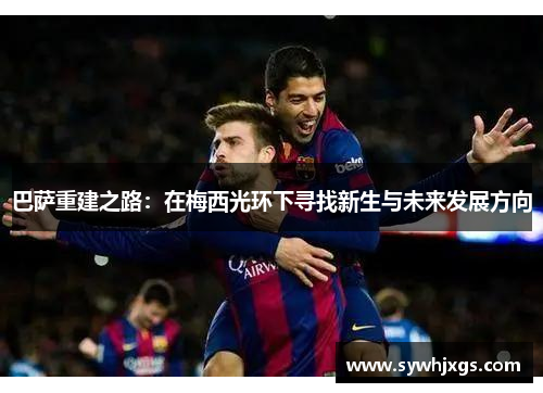 巴萨重建之路：在梅西光环下寻找新生与未来发展方向